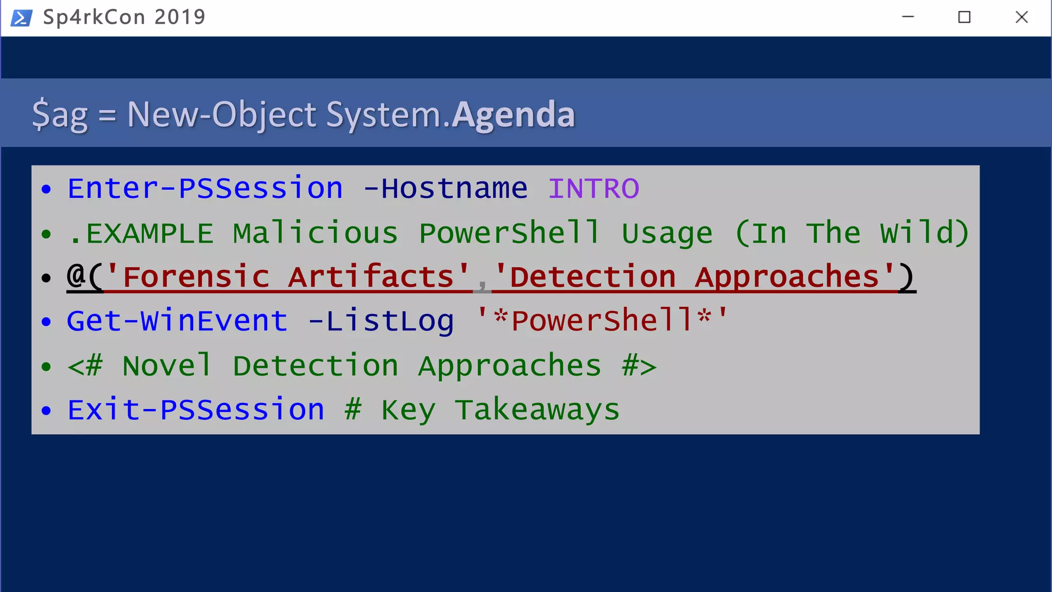 $ag = New-Object System.Agenda
• Enter-PSSession -Hostname INTRO
• .EXAMPLE Malicious PowerShell Usage (In The Wild)
• @('Forensic Artifacts','Detection Approaches')
• Get-WinEvent -ListLog '*PowerShell*'
• <# Novel Detection Approaches #>
• Exit-PSSession # Key Takeaways
Sp4rkCon 2019
 