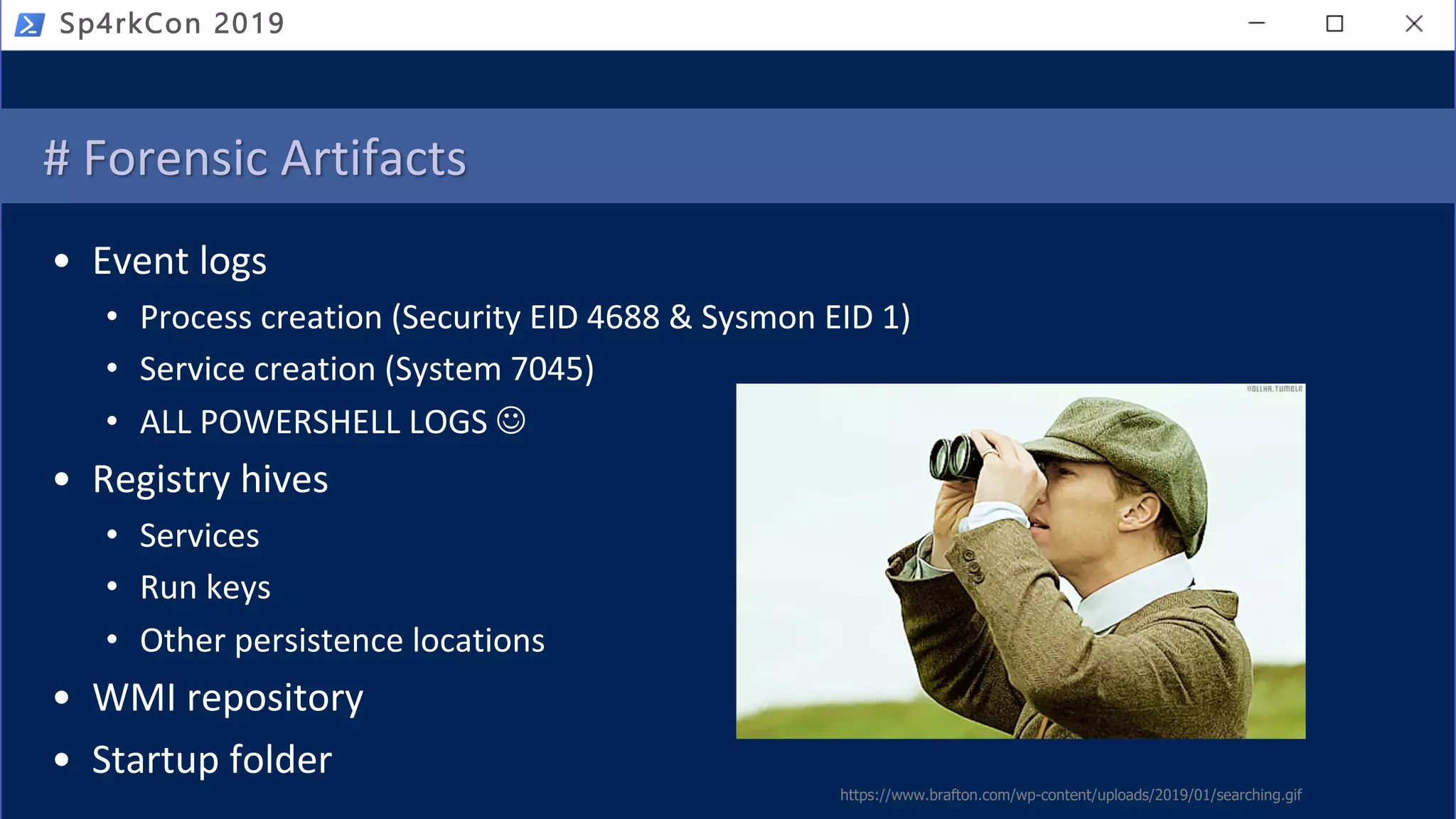 # Forensic Artifacts
• Event logs
• Process creation (Security EID 4688 & Sysmon EID 1)
• Service creation (System 7045)
• ALL POWERSHELL LOGS J
• Registry hives
• Services
• Run keys
• Other persistence locations
• WMI repository
• Startup folder
https://www.brafton.com/wp-content/uploads/2019/01/searching.gif
Sp4rkCon 2019
 