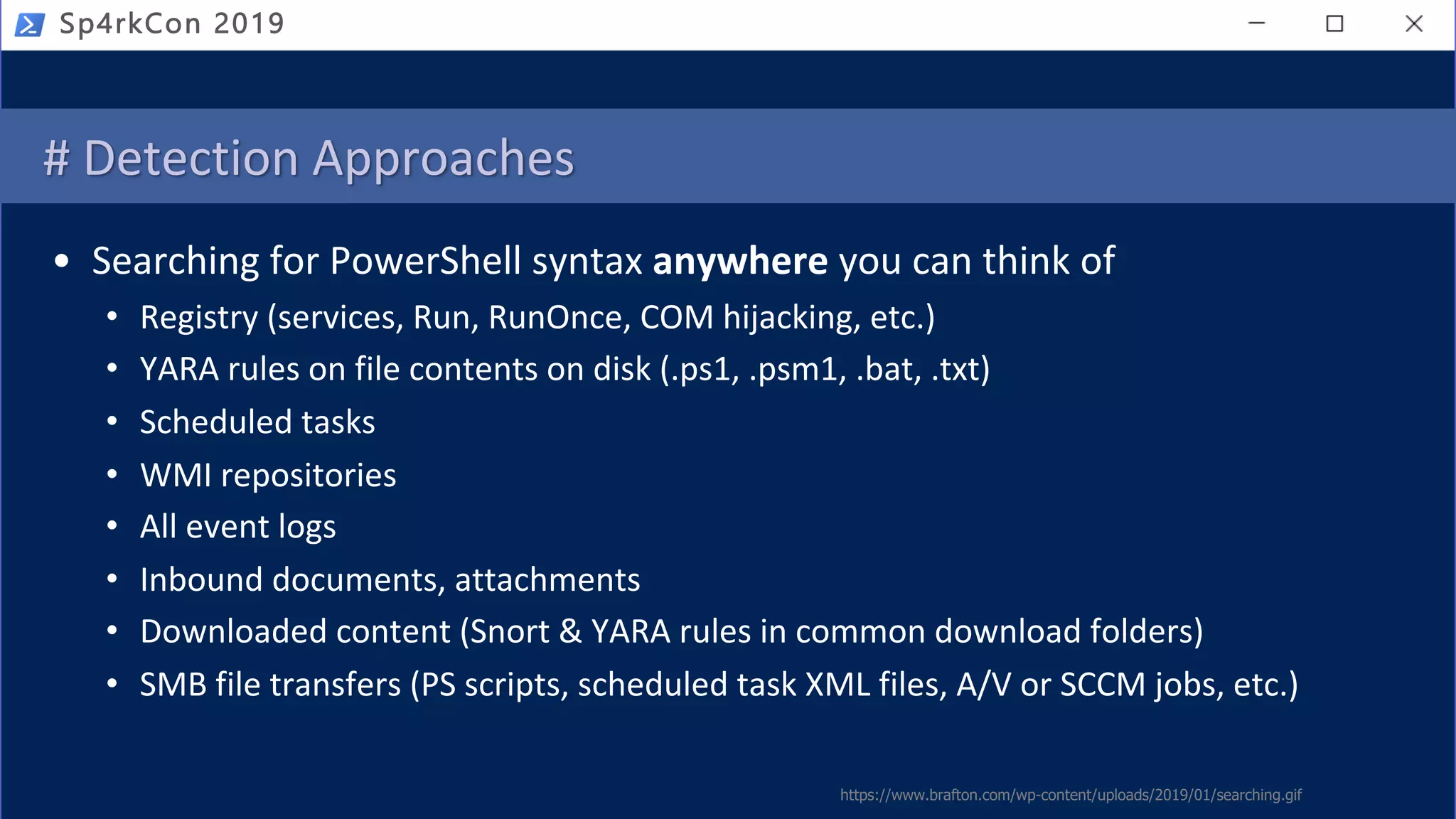 # Detection Approaches
• Searching for PowerShell syntax anywhere you can think of
• Registry (services, Run, RunOnce, COM hijacking, etc.)
• YARA rules on file contents on disk (.ps1, .psm1, .bat, .txt)
• Scheduled tasks
• WMI repositories
• All event logs
• Inbound documents, attachments
• Downloaded content (Snort & YARA rules in common download folders)
• SMB file transfers (PS scripts, scheduled task XML files, A/V or SCCM jobs, etc.)
https://www.brafton.com/wp-content/uploads/2019/01/searching.gif
Sp4rkCon 2019
 