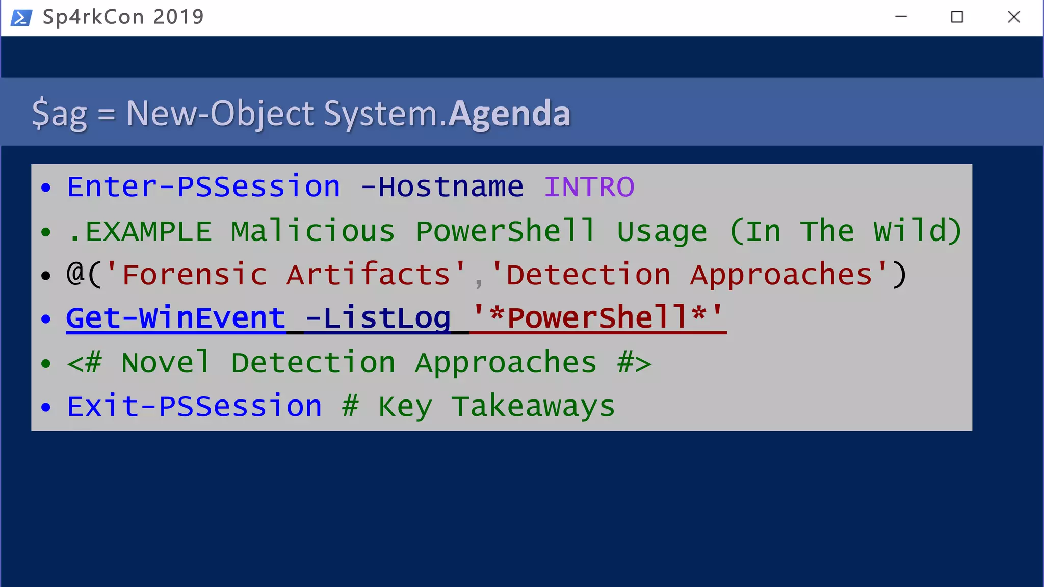 $ag = New-Object System.Agenda
• Enter-PSSession -Hostname INTRO
• .EXAMPLE Malicious PowerShell Usage (In The Wild)
• @('Forensic Artifacts','Detection Approaches')
• Get-WinEvent -ListLog '*PowerShell*'
• <# Novel Detection Approaches #>
• Exit-PSSession # Key Takeaways
Sp4rkCon 2019
 