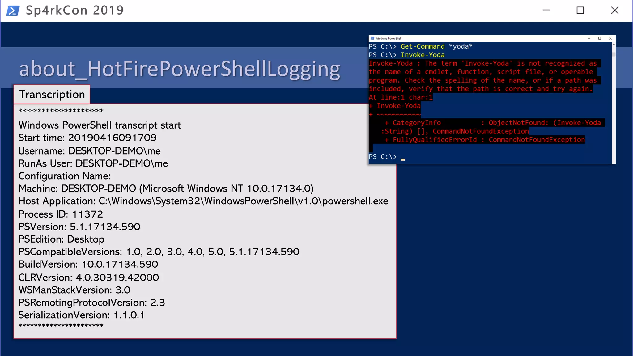 about_HotFirePowerShellLogging
• PowerShell logging
• Module
• Script Block
• Transcription (over the shoulder)
Sp4rkCon 2019
**********************
Windows PowerShell transcript start
Start time: 20190416091709
Username: DESKTOP-DEMOme
RunAs User: DESKTOP-DEMOme
Configuration Name:
Machine: DESKTOP-DEMO (Microsoft Windows NT 10.0.17134.0)
Host Application: C:WindowsSystem32WindowsPowerShellv1.0powershell.exe
Process ID: 11372
PSVersion: 5.1.17134.590
PSEdition: Desktop
PSCompatibleVersions: 1.0, 2.0, 3.0, 4.0, 5.0, 5.1.17134.590
BuildVersion: 10.0.17134.590
CLRVersion: 4.0.30319.42000
WSManStackVersion: 3.0
PSRemotingProtocolVersion: 2.3
SerializationVersion: 1.1.0.1
**********************
Transcription
 