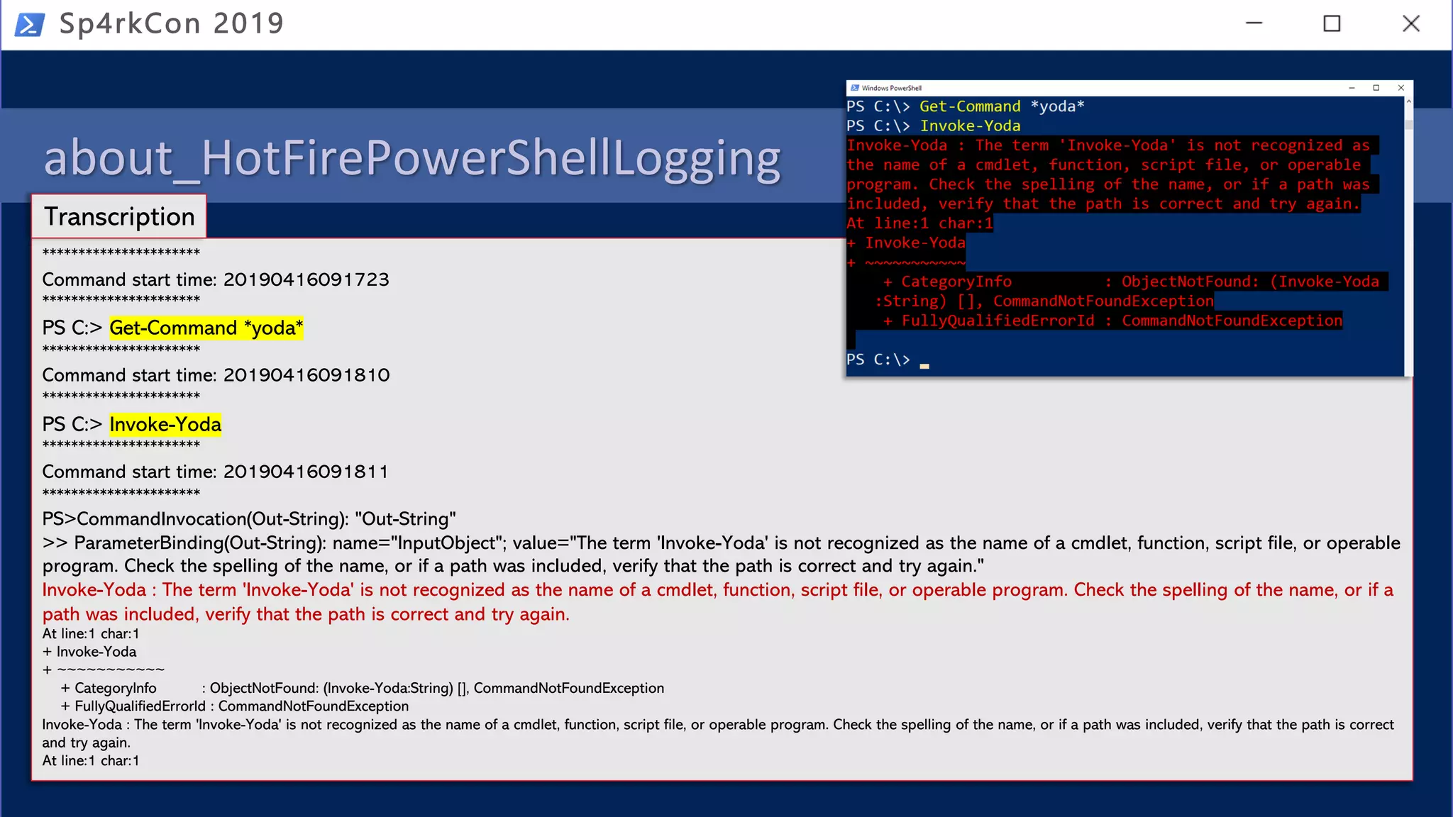 about_HotFirePowerShellLogging
• PowerShell logging
• Module
• Script Block
• Transcription (over the shoulder)
Sp4rkCon 2019
**********************
Command start time: 20190416091723
**********************
PS C:> Get-Command *yoda*
**********************
Command start time: 20190416091810
**********************
PS C:> Invoke-Yoda
**********************
Command start time: 20190416091811
**********************
PS>CommandInvocation(Out-String): "Out-String"
>> ParameterBinding(Out-String): name="InputObject"; value="The term 'Invoke-Yoda' is not recognized as the name of a cmdlet, function, script file, or operable
program. Check the spelling of the name, or if a path was included, verify that the path is correct and try again."
Invoke-Yoda : The term 'Invoke-Yoda' is not recognized as the name of a cmdlet, function, script file, or operable program. Check the spelling of the name, or if a
path was included, verify that the path is correct and try again.
At line:1 char:1
+ Invoke-Yoda
+ ~~~~~~~~~~~
+ CategoryInfo : ObjectNotFound: (Invoke-Yoda:String) [], CommandNotFoundException
+ FullyQualifiedErrorId : CommandNotFoundException
Invoke-Yoda : The term 'Invoke-Yoda' is not recognized as the name of a cmdlet, function, script file, or operable program. Check the spelling of the name, or if a path was included, verify that the path is correct
and try again.
At line:1 char:1
Transcription
 