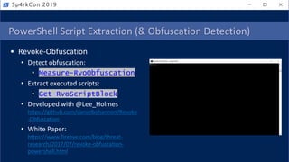 PowerShell Script Extraction (& Obfuscation Detection)
• Revoke-Obfuscation
• Detect obfuscation:
• Measure-RvoObfuscation
• Extract executed scripts:
• Get-RvoScriptBlock
• Developed with @Lee_Holmes
https://github.com/danielbohannon/Revoke
-Obfuscation
• White Paper:
https://www.fireeye.com/blog/threat-
research/2017/07/revoke-obfuscation-
powershell.html
Sp4rkCon 2019
 