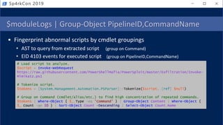 $moduleLogs | Group-Object PipelineID,CommandName
• Fingerprint abnormal scripts by cmdlet groupings
• AST to query from extracted script (group on Command)
• EID 4103 events for executed script (group on PipelineID,CommandName)
Sp4rkCon 2019
# Load script to analyze.
$script = Invoke-WebRequest
https://raw.githubusercontent.com/PowerShellMafia/PowerSploit/master/Exfiltration/Invoke-
Mimikatz.ps1
# Tokenize script.
$tokens = [System.Management.Automation.PSParser]::Tokenize($script, [ref] $null)
# Group on Command (cmdlet/alias/etc.) to find high concentration of repeated Commands.
$tokens | Where-Object { $_.Type -eq 'Command' } | Group-Object Content | Where-Object {
$_.Count -ge 10 } | Sort-Object Count -Descending | Select-Object Count,Name
 