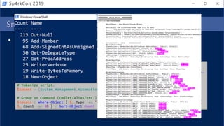 $moduleLogs | Group-Object PipelineID,CommandName
• Fingerprint abnormal scripts by cmdlet groupings
• AST to query from extracted script (group on Command)
• EID 4103 events for executed script (group on PipelineID,CommandName)
Sp4rkCon 2019
# Load script to analyze.
$script = Invoke-WebRequest
https://raw.githubusercontent.com/PowerShellMafia/PowerSploit/master/Exfiltration/Invoke-
Mimikatz.ps1
# Tokenize script.
$tokens = [System.Management.Automation.PSParser]::Tokenize($script, [ref] $null)
# Group on Command (cmdlet/alias/etc.) to find high concentration of repeated Commands.
$tokens | Where-Object { $_.Type -eq 'Command' } | Group-Object Content | Where-Object {
$_.Count -ge 10 } | Sort-Object Count -Descending | Select-Object Count,Name
 