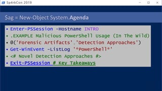 $ag = New-Object System.Agenda
• Enter-PSSession -Hostname INTRO
• .EXAMPLE Malicious PowerShell Usage (In The Wild)
• @('Forensic Artifacts','Detection Approaches')
• Get-WinEvent -ListLog '*PowerShell*'
• <# Novel Detection Approaches #>
• Exit-PSSession # Key Takeaways
Sp4rkCon 2019
 