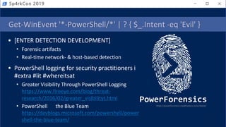 Get-WinEvent '*-PowerShell/*' | ? { $_.Intent -eq 'Evil' }
• [ENTER DETECTION DEVELOPMENT]
• Forensic artifacts
• Real-time network- & host-based detection
• PowerShell logging for security practitioners is
#extra #lit #whereitsat
• Greater Visibility Through PowerShell Logging
https://www.fireeye.com/blog/threat-
research/2016/02/greater_visibilityt.html
• PowerShell the Blue Team
https://devblogs.microsoft.com/powershell/power
shell-the-blue-team/
https://powerforensics.readthedocs.io/en/latest/
Sp4rkCon 2019
 