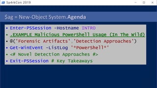 $ag = New-Object System.Agenda
• Enter-PSSession -Hostname INTRO
• .EXAMPLE Malicious PowerShell Usage (In The Wild)
• @('Forensic Artifacts','Detection Approaches')
• Get-WinEvent -ListLog '*PowerShell*'
• <# Novel Detection Approaches #>
• Exit-PSSession # Key Takeaways
Sp4rkCon 2019
 