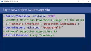 $ag = New-Object System.Agenda
• Enter-PSSession -Hostname INTRO
• .EXAMPLE Malicious PowerShell Usage (In The Wild)
• @('Forensic Artifacts','Detection Approaches')
• Get-WinEvent -ListLog '*PowerShell*'
• <# Novel Detection Approaches #>
• Exit-PSSession # Key Takeaways
Sp4rkCon 2019
 