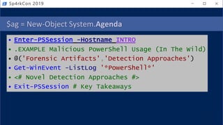 $ag = New-Object System.Agenda
• Enter-PSSession -Hostname INTRO
• .EXAMPLE Malicious PowerShell Usage (In The Wild)
• @('Forensic Artifacts','Detection Approaches')
• Get-WinEvent -ListLog '*PowerShell*'
• <# Novel Detection Approaches #>
• Exit-PSSession # Key Takeaways
Sp4rkCon 2019
 