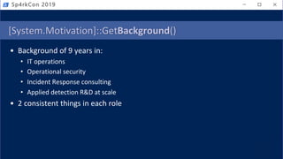 [System.Motivation]::GetBackground()
• Background of 9 years in:
• IT operations
• Operational security
• Incident Response consulting
• Applied detection R&D at scale
• 2 consistent things in each role
Sp4rkCon 2019
 