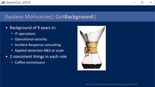 [System.Motivation]::GetBackground()
• Background of 9 years in:
• IT operations
• Operational security
• Incident Response consulting
• Applied detection R&D at scale
• 2 consistent things in each role
• Coffee connoisseur
Sp4rkCon 2019
https://www.beanthere.co.za/shop/home-brewing/chemex-coffee-maker/
 