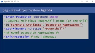 $ag = New-Object System.Agenda
• Enter-PSSession -Hostname INTRO
• .EXAMPLE Malicious PowerShell Usage (In The Wild)
• @('Forensic Artifacts','Detection Approaches')
• Get-WinEvent -ListLog '*PowerShell*'
• <# Novel Detection Approaches #>
• Exit-PSSession # Key Takeaways
Sp4rkCon 2019
 