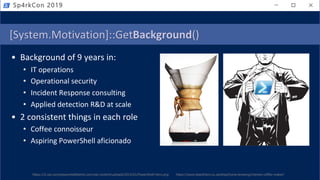 [System.Motivation]::GetBackground()
• Background of 9 years in:
• IT operations
• Operational security
• Incident Response consulting
• Applied detection R&D at scale
• 2 consistent things in each role
• Coffee connoisseur
• Aspiring PowerShell aficionado
https://i2.wp.com/powershelldistrict.com/wp-content/uploads/2015/01/PowerShell-Hero.png https://www.beanthere.co.za/shop/home-brewing/chemex-coffee-maker/
Sp4rkCon 2019
 