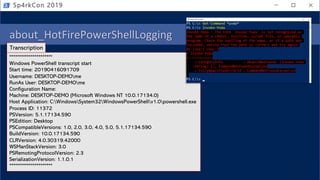 about_HotFirePowerShellLogging
• PowerShell logging
• Module
• Script Block
• Transcription (over the shoulder)
Sp4rkCon 2019
**********************
Windows PowerShell transcript start
Start time: 20190416091709
Username: DESKTOP-DEMOme
RunAs User: DESKTOP-DEMOme
Configuration Name:
Machine: DESKTOP-DEMO (Microsoft Windows NT 10.0.17134.0)
Host Application: C:WindowsSystem32WindowsPowerShellv1.0powershell.exe
Process ID: 11372
PSVersion: 5.1.17134.590
PSEdition: Desktop
PSCompatibleVersions: 1.0, 2.0, 3.0, 4.0, 5.0, 5.1.17134.590
BuildVersion: 10.0.17134.590
CLRVersion: 4.0.30319.42000
WSManStackVersion: 3.0
PSRemotingProtocolVersion: 2.3
SerializationVersion: 1.1.0.1
**********************
Transcription
 