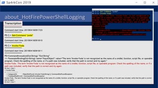 about_HotFirePowerShellLogging
• PowerShell logging
• Module
• Script Block
• Transcription (over the shoulder)
Sp4rkCon 2019
**********************
Command start time: 20190416091723
**********************
PS C:> Get-Command *yoda*
**********************
Command start time: 20190416091810
**********************
PS C:> Invoke-Yoda
**********************
Command start time: 20190416091811
**********************
PS>CommandInvocation(Out-String): "Out-String"
>> ParameterBinding(Out-String): name="InputObject"; value="The term 'Invoke-Yoda' is not recognized as the name of a cmdlet, function, script file, or operable
program. Check the spelling of the name, or if a path was included, verify that the path is correct and try again."
Invoke-Yoda : The term 'Invoke-Yoda' is not recognized as the name of a cmdlet, function, script file, or operable program. Check the spelling of the name, or if a
path was included, verify that the path is correct and try again.
At line:1 char:1
+ Invoke-Yoda
+ ~~~~~~~~~~~
+ CategoryInfo : ObjectNotFound: (Invoke-Yoda:String) [], CommandNotFoundException
+ FullyQualifiedErrorId : CommandNotFoundException
Invoke-Yoda : The term 'Invoke-Yoda' is not recognized as the name of a cmdlet, function, script file, or operable program. Check the spelling of the name, or if a path was included, verify that the path is correct
and try again.
At line:1 char:1
Transcription
 