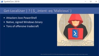 Get-LocalUser | ? { $_.Intent -eq 'Malicious' }
• Attackers love PowerShell
• Native, signed Windows binary
• Tons of offensive tradecraft
Sp4rkCon 2019
http://haxf4rall.com/2017/12/18/invoke-psimage-tool-to-embed-powershell-scripts-in-png-image-pixels/
 