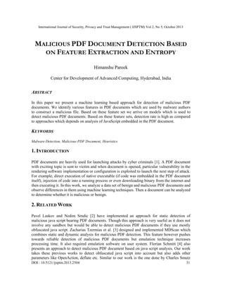 International Journal of Security, Privacy and Trust Management ( IJSPTM) Vol 2, No 5, October 2013

MALICIOUS PDF DOCUMENT DETECTION BASED
ON FEATURE EXTRACTION AND ENTROPY
Himanshu Pareek
Center for Development of Advanced Computing, Hyderabad, India

ABSTRACT
In this paper we present a machine learning based approach for detection of malicious PDF
documents. We identify various features in PDF documents which are used by malware authors
to construct a malicious file. Based on these feature set we arrive on models which is used to
detect malicious PDF documents. Based on these feature sets, detection rate is high as compared
to approaches which depends on analysis of JavaScript embedded in the PDF document.

KEYWORDS
Malware Detection, Malicious PDF Document, Heuristics

1. INTRODUCTION
PDF documents are heavily used for launching attacks by cyber criminals [1]. A PDF document
with exciting topic is sent to victim and when document is opened, particular vulnerability in the
rendering software implementation or configuration is exploited to launch the next step of attack.
For example, direct execution of native executable (if code was embedded in the PDF document
itself), injection of code into a running process or even downloading binary from the internet and
then executing it. In this work, we analyze a data set of benign and malicious PDF documents and
observe differences in them using machine learning techniques. Then a document can be analyzed
to determine whether it is malicious or benign.

2. RELATED WORK
Pavel Laskov and Nedim Srndic [2] have implemented an approach for static detection of
malicious java script bearing PDF documents. Though this approach is very useful as it does not
involve any sandbox but would be able to detect malicious PDF documents if they use mostly
obfuscated java script. Zacharias Tzermias et al. [3] designed and implemented MDScan which
combines static and dynamic analysis for malicious PDF detection. This feature however pushes
towards reliable detection of malicious PDF documents but emulation technique increases
processing time. It also required emulation software on user system. Florian Schmitt [4] also
presents an approach to detect malicious PDF document based on java script analysis. Our work
takes these previous works to detect obfuscated java script into account but also adds other
parameters like OpenAction, deflate etc. Similar to our work is the one done by Charles Smutz
DOI : 10.5121/ijsptm.2013.2504

31

 