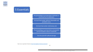 Prof Govind Prasad Goyal, IMS Law College, Noida
5 Essentials
Read more at Legal Bites © Reserved: https://www.legalbites.in/malicious-prosecution/
<
The proceedings must have been instituted, or
continued by the defendant;
He must have acted, without reasonable and
probable cause;
He must have acted, maliciously, and;
The proceedings must have been unsuccessful
and terminated in favour of plaintiff.
That the plaintiff suffered damage
 