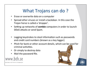 What	
  Trojans	
  can	
  do	
  ?	
  
•  Erase	
  or	
  overwrite	
  data	
  on	
  a	
  computer	
  
•  Spread	
  other	
  viruses	
  or	
  install	
  a	
  backdoor.	
  In	
  this	
  case	
  the	
  
   Trojan	
  horse	
  is	
  called	
  a	
  'dropper'.	
  
•  Sevng	
  up	
  networks	
  of	
  zombie	
  computers	
  in	
  order	
  to	
  launch	
  
   DDoS	
  aNacks	
  or	
  send	
  Spam.	
  

•  Logging	
  keystrokes	
  to	
  steal	
  informaAon	
  such	
  as	
  passwords	
  
   and	
  credit	
  card	
  numbers	
  (known	
  as	
  a	
  key	
  logger)	
  
•  Phish	
  for	
  bank	
  or	
  other	
  account	
  details,	
  which	
  can	
  be	
  used	
  for	
  
   criminal	
  acAviAes.	
  
•  Or	
  simply	
  to	
  destroy	
  data	
  
•  Mail	
  the	
  password	
  ﬁle.	
  
	
  

                                                                                                         38!
 