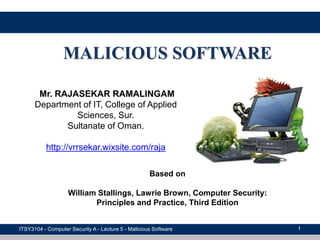 1
MALICIOUS SOFTWARE
ITSY3104 - Computer Security A - Lecture 5 - Malicious Software
Mr. RAJASEKAR RAMALINGAM
Department of IT, College of Applied
Sciences, Sur.
Sultanate of Oman.
http://vrrsekar.wixsite.com/raja
Based on
William Stallings, Lawrie Brown, Computer Security:
Principles and Practice, Third Edition
 