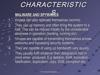 33ICT General ApplicationsICT General Applications
CHARACTERISTICCHARACTERISTIC
SSMALWARE AND SPYWARESMALWARE AND SPYWARES
1.1. Viruses can also replicate themselves (worms).Viruses can also replicate themselves (worms).
2.2. They use up memory and often bring the system to aThey use up memory and often bring the system to a
halt. This can be noticed initiallyhalt. This can be noticed initially by the considerableby the considerable
slowness in operation (booting, running etc)slowness in operation (booting, running etc)..
3.3. Viruses are capable of transmitting themselves acrossViruses are capable of transmitting themselves across
networks and bypassing securitynetworks and bypassing security systems.systems.
44.. They are capable of using up bandwidth very quickly.They are capable of using up bandwidth very quickly.
5.5. They usually fulfil whatever their designer(s) had inThey usually fulfil whatever their designer(s) had in
mind whenmind when produced. E.gproduced. E.g deletion, theft, truncation,deletion, theft, truncation,
falsification, duplication, copy, DoSfalsification, duplication, copy, DoS, corruption, corruption etc.etc.
 