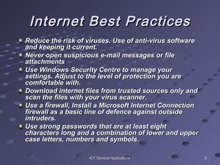 66ICT General ApplicationsICT General Applications
Internet Best PracticesInternet Best Practices
Reduce the risk of viruses. Use of anti-virus softwareReduce the risk of viruses. Use of anti-virus software
and keeping it current.and keeping it current.
Never open suspicious e-mail messages or fileNever open suspicious e-mail messages or file
attachmentsattachments
Use Windows Security Centre to manage yourUse Windows Security Centre to manage your
settings. Adjust to the level of protection you aresettings. Adjust to the level of protection you are
comfortable with.comfortable with.
Download internet files from trusted sources only andDownload internet files from trusted sources only and
scan the files with your virus scanner.scan the files with your virus scanner.
Use a firewall, Install a Microsoft Internet ConnectionUse a firewall, Install a Microsoft Internet Connection
firewall as a basic line of defence against outsidefirewall as a basic line of defence against outside
intruders.intruders.
Use strong passwords that are at least eightUse strong passwords that are at least eight
characters long and a combination of lower and uppercharacters long and a combination of lower and upper
case letters, numbers and symbols.case letters, numbers and symbols.
 