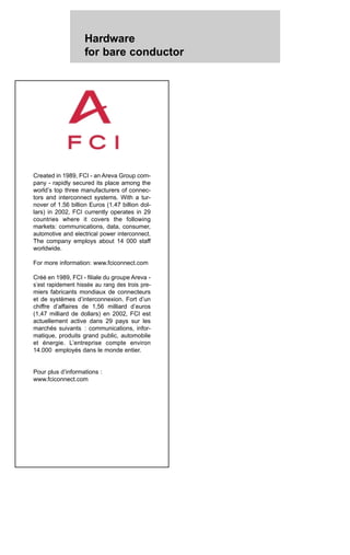 Hardware
for bare conductor
Created in 1989, FCI - an Areva Group com-
pany - rapidly secured its place among the
world’s top three manufacturers of connec-
tors and interconnect systems. With a tur-
nover of 1.56 billion Euros (1.47 billion dol-
lars) in 2002, FCI currently operates in 29
countries where it covers the following
markets: communications, data, consumer,
automotive and electrical power interconnect.
The company employs about 14 000 staff
worldwide.
For more information: www.fciconnect.com
Créé en 1989, FCI - filiale du groupe Areva -
s’est rapidement hissée au rang des trois pre-
miers fabricants mondiaux de connecteurs
et de systèmes d’interconnexion. Fort d’un
chiffre d’affaires de 1,56 milliard d’euros
(1,47 milliard de dollars) en 2002, FCI est
actuellement active dans 29 pays sur les
marchés suivants : communications, infor-
matique, produits grand public, automobile
et énergie. L’entreprise compte environ
14.000 employés dans le monde entier.
Pour plus d’informations :
www.fciconnect.com
 