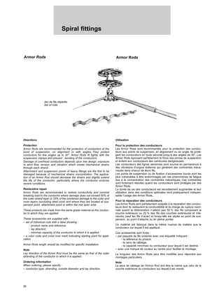 Spiral fittings
36
Armor Rods Armor Rods
Directions
Protection
Armor Rods are recommanded for the protection of conductors at the
point of suspension, on alignment or with angles. They protect
conductors for line angles up to 30°. Armor Rods fit tightly with the
suspension clamps and prevent : bending of the conductors.
Damage of overhead conductors depends upon line design, exposure
to wind flow, tension and vibration which create mechanical strains
through each strand.
Attachment and suspension points of heavy fittings are the first to be
damaged because of mechanical strains concentration. The applica-
tion of an Armor Rod should decrease the strains and slightly extend
the life of the conductor, particularly where the conductor endures
severe conditions.
Restorative repair
Armor Rods are recommanded to restore conductivity and nominal
breaking load to the conductor where damage does not exceed 50% of
the outer strand layer or 25% of the combined damage to the outer and
inner layers (excluding steel core) and where they are located at sus-
pension point, attachment point or within the mid span area.
These products are made from the same grade material as the conduc-
tor to which they are applied.
These accessories are supplied with :
– set of individual rods with a label showing :
- product name and reference,
- lay direction,
- min/max capacity of the conductor to which it is applied.
– a color code and cross over mark indicating starting point for appli-
cation.
Armor Rods length should be modified for specific installation.
Note
Lay direction of the Armor Rod must be the same as that of the outer
stranding of the conductor to which it is applied.
Ordering information
When ordering, please specify :
– conductor type, stranding, outside diameter and lay direction.
Utilisation
Pour la protection des conducteurs
Les Armor Rods sont recommandés pour la protection des conduc-
teurs aux points de suspension, en alignement ou en angle. Ils protè-
gent les conducteurs en toute sécurité jusqu’à des angles de 30°. Les
Armor Rods épousent parfaitement la force des pinces de suspension
et évitent aux conducteurs des cambrures dangereuses.
Les conducteurs des lignes aériennes sont soumis en permanence à
des vibrations d’origine éolienne qui génèrent des contraintes méca-
niques dans chacun de leurs fils.
Les points de suspension ou de fixation d’accessoires lourds sont les
plus vulnérables à être endommagés par ces phénomènes de fatigue
dus à la concentration des contraintes mécaniques. Ces contraintes
sont fortement réduites quand les conducteurs sont protégés par des
Armor Rods.
La durée de vie des conducteurs est sensiblement augmentée et leur
utilisation dans des conditions optimales rend pratiquement indispen-
sable l’usage des Armor Rods.
Pour la réparation des conducteurs
Les Armor Rods sont parfaitement adaptés à la réparation des conduc-
teurs dont ils restaurent la conductibilité et la charge de rupture nomi-
nale quand la détérioration n’atteint pas 50 % des fils composant la
couche extérieure ou 25 % des fils des couches extérieures et inté-
rieures (sauf les fils d’acier) et lorsqu’elle est située au point de sus-
pension, au point d’attache ou en pleine portée.
Ce matériel est fabriqué dans la même nuance de matière que le
conducteur sur lequel il est appliqué.
Ces accessoires sont livrés :
– par paquets de fils unitaires avec une étiquette indiquant :
- la référence du produit,
- le sens de câblage,
- la capacité mini/maxi du conducteur pour lequel il est destiné.
– avec une marque de couleur au centre pour faciliter le montage.
La longueur des Armor Rods peut être modifiée pour répondre aux
montages particuliers.
Nota
Le sens de câblage de l’Armor Rod doit être le même que celui de la
couche extérieure du conducteur sur lequel il est monté.
Jeu de fils séparés
Set of rods
 
