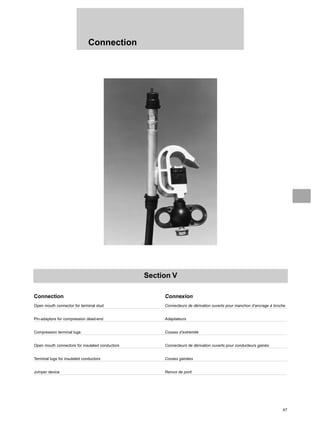 47
Connection
Section V
Connection Connexion
Open mouth connector for terminal stud Connecteurs de dérivation ouverts pour manchon d’ancrage à broche
Pin-adaptors for compression dead-end Adaptateurs
Compression terminal lugs Cosses d’extrémité
Open mouth connectors for insulated conductors Connecteurs de dérivation ouverts pour conducteurs gainés
Terminal lugs for insulated conductors Cosses gainées
Jumper device Renvoi de pont
 