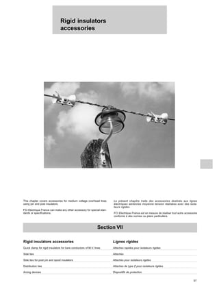 Rigid insulators
accessories
57
Section VII
Rigid insulators accessories Lignes rigides
Quick clamp for rigid insulators for bare conductors of M.V. lines Attaches rapides pour isolateurs rigides
Side ties Attaches
Side ties for post pin and spool insulators Attaches pour isolateurs rigides
Distribution ties Attaches de type Z pour isolateurs rigides
Arcing devices Dispositifs de protection
This chapter covers accessories for medium voltage overhead lines
using pin and post insulators.
FCI Electrique France can make any other accessory for special stan-
dards or specifications.
Le présent chapitre traite des accessoires destinés aux lignes
électriques aériennes moyenne tension réalisées avec des isola-
teurs rigides.
FCI Electrique France est en mesure de réaliser tout autre accessoire
conforme à des normes ou plans particuliers.
 