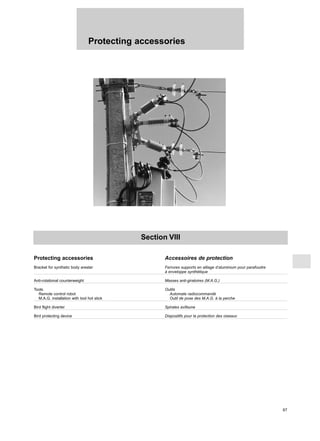 Protecting accessories
67
Section VIII
Protecting accessories Accessoires de protection
Bracket for synthetic body arester Ferrures supports en alliage d’aluminium pour parafoudre
à enveloppe synthétique
Anti-rotational counterweight Masses anti-giratoires (M.A.G.)
Tools Outils
Remote control robot Automate radiocommandé
M.A.G. installation with tool hot stick Outil de pose des M.A.G. à la perche
Bird flight diverter Spirales avifaune
Bird protecting device Dispositifs pour la protection des oiseaux
 
