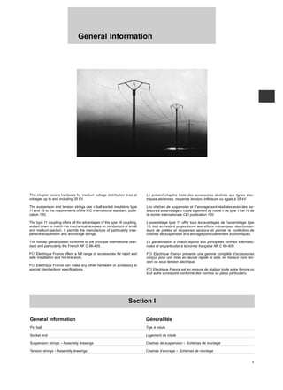 This chapter covers hardware for medium voltage distribution lines at
voltages up to and including 35 kV.
The suspension and tension strings use « ball-socket insulators type
11 and 16 to the requirements of the IEC international standard, publi-
cation 120.
The type 11 coupling offers all the advantages of the type 16 coupling,
scaled down to match the mechanical stresses on conductors of small
and medium section. It permits the manufacture of particularly inex-
pensive suspension and anchorage strings.
The hot-dip galvanization conforms to the principal international stan-
dard and particularly the French NF C 66-400.
FCI Electrique France offers a full range of accessories for rapid and
safe installation and hot-line work.
FCI Electrique France can make any other hardware or accessory to
special standards or specifications.
Le présent chapitre traite des accessoires destinés aux lignes élec-
triques aériennes, moyenne tension, inférieure ou égale à 35 kV.
Les chaînes de suspension et d’ancrage sont réalisées avec des iso-
lateurs à assemblage « rotule logement de rotule » de type 11 et 16 de
la norme internationale CEI publication 120.
L’assemblage type 11 offre tous les avantages de l’assemblage type
16, tout en restant proportionné aux efforts mécaniques des conduc-
teurs de petites et moyennes sections et permet la confection de
chaînes de suspension et d’ancrage particulièrement économiques.
La galvanisation à chaud répond aux principales normes internatio-
nales et en particulier à la norme française NF C 66-400.
FCI Electrique France présente une gamme complète d’accessoires
conçus pour une mise en œuvre rapide et sûre, en travaux hors ten-
sion ou sous tension électrique.
FCI Electrique France est en mesure de réaliser toute autre ferrure ou
tout autre accessoire conforme des normes ou plans particuliers.
General Information
7
Section I
General information Généralités
Pin ball Tige à rotule
Socket end Logement de rotule
Suspension strings – Assembly drawings Chaînes de suspension – Schémas de montage
Tension strings – Assembly drawings Chaînes d’ancrage – Schémas de montage
 