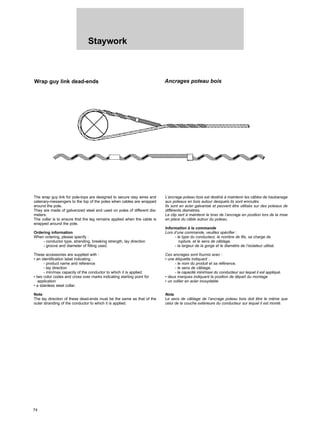 Staywork
74
Wrap guy link dead-ends Ancrages poteau bois
The wrap guy link for pole-tops are designed to secure stay wires and
catenary-messengers to the top of the poles when cables are wrapped
around the pole.
They are made of galvanized steel and used on poles of different dia-
meters.
The collar is to ensure that the leg remains applied when the cable is
wrapped around the pole.
Ordering information
When ordering, please specify :
- conductor type, stranding, breaking strength, lay direction
- groove and diameter of fitting used.
These accessories are supplied with :
• an identification label indicating :
- product name and reference
- lay direction
- min/max capacity of the conductor to which it is applied.
• two color codes and cross over marks indicating starting point for
application
• a stainless steel collar.
Note
The lay direction of these dead-ends must be the same as that of the
outer stranding of the conductor to which it is applied.
L’ancrage poteau bois est destiné à maintenir les câbles de haubanage
aux poteaux en bois autour desquels ils sont enroulés.
Ils sont en acier galvanisé et peuvent être utilisés sur des poteaux de
différents diamètres.
Le clip sert à maintenir le bras de l’ancrage en position lors de la mise
en place du câble autour du poteau.
Information à la commande
Lors d’une commande, veuillez spécifier :
- le type du conducteur, le nombre de fils, sa charge de
rupture, et le sens de câblage,
- la largeur de la gorge et le diamètre de l’isolateur utilisé.
Ces ancrages sont fournis avec :
• une étiquette indiquant :
- le nom du produit et sa référence,
- le sens de câblage,
- la capacité mini/maxi du conducteur sur lequel il est appliqué.
• deux marques indiquant la position de départ du montage
• un collier en acier inoxydable.
Nota
Le sens de câblage de l’ancrage poteau bois doit être le même que
celui de la couche extérieure du conducteur sur lequel il est monté.
 