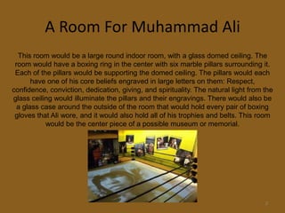 A Room For Muhammad Ali3This room would be a large round indoor room, with a glass domed ceiling. The room would have a boxing ring in the center with six marble pillars surrounding it. Each of the pillars would be supporting the domed ceiling. The pillars would each have one of his core beliefs engraved in large letters on them: Respect, confidence, conviction, dedication, giving, and spirituality. The natural light from the glass ceiling would illuminate the pillars and their engravings. There would also be a glass case around the outside of the room that would hold every pair of boxing gloves that Ali wore, and it would also hold all of his trophies and belts. This room would be the center piece of a possible museum or memorial.