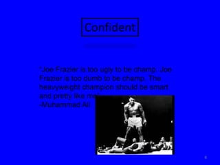 6Confident“Joe Frazier is too ugly to be champ. Joe Frazier is too dumb to be champ. The heavyweight champion should be smart and pretty like me”-Muhammad Ali
