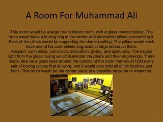A Room For Muhammad Ali3This room would be a large round indoor room, with a glass domed ceiling. The room would have a boxing ring in the center with six marble pillars surrounding it. Each of the pillars would be supporting the domed ceiling. The pillars would each have one of his core beliefs engraved in large letters on them: Respect, confidence, conviction, dedication, giving, and spirituality. The natural light from the glass ceiling would illuminate the pillars and their engravings. There would also be a glass case around the outside of the room that would hold every pair of boxing gloves that Ali wore, and it would also hold all of his trophies and belts. This room would be the center piece of a possible museum or memorial.