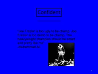 6Confident“Joe Frazier is too ugly to be champ. Joe Frazier is too dumb to be champ. The heavyweight champion should be smart and pretty like me”-Muhammad Ali