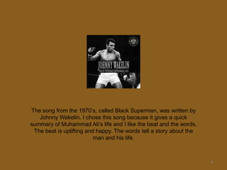 9The song from the 1970’s, called Black Superman, was written by Johnny Wakelin. I chose this song because it gives a quick summary of Muhammad Ali’s life and I like the beat and the words. The beat is uplifting and happy. The words tell a story about the man and his life.