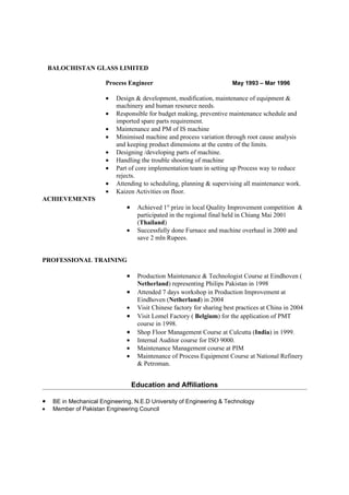 BALOCHISTAN GLASS LIMITED

                        Process Engineer                                  May 1993 – Mar 1996

                        •   Design & development, modification, maintenance of equipment &
                            machinery and human resource needs.
                        •   Responsible for budget making, preventive maintenance schedule and
                            imported spare parts requirement.
                        •   Maintenance and PM of IS machine
                        •   Minimised machine and process variation through root cause analysis
                            and keeping product dimensions at the centre of the limits.
                        •   Designing /developing parts of machine.
                        •   Handling the trouble shooting of machine
                        •   Part of core implementation team in setting up Process way to reduce
                            rejects.
                        •   Attending to scheduling, planning & supervising all maintenance work.
                        •   Kaizen Activities on floor.
ACHIEVEMENTS
                                •    Achieved 1st prize in local Quality Improvement competition &
                                     participated in the regional final held in Chiang Mai 2001
                                     (Thailand)
                                •    Successfully done Furnace and machine overhaul in 2000 and
                                     save 2 mln Rupees.


PROFESSIONAL TRAINING

                                •    Production Maintenance & Technologist Course at Eindhoven (
                                     Netherland) representing Philips Pakistan in 1998
                                •    Attended 7 days workshop in Production Improvement at
                                     Eindhoven (Netherland) in 2004
                                •    Visit Chinese factory for sharing best practices at China in 2004
                                •    Visit Lomel Factory ( Belgium) for the application of PMT
                                     course in 1998.
                                •    Shop Floor Management Course at Culcutta (India) in 1999.
                                •    Internal Auditor course for ISO 9000.
                                •    Maintenance Management course at PIM
                                •    Maintenance of Process Equipment Course at National Refinery
                                     & Petroman.


                                    Education and Affiliations

•    BE in Mechanical Engineering, N.E.D University of Engineering & Technology
•    Member of Pakistan Engineering Council
 
